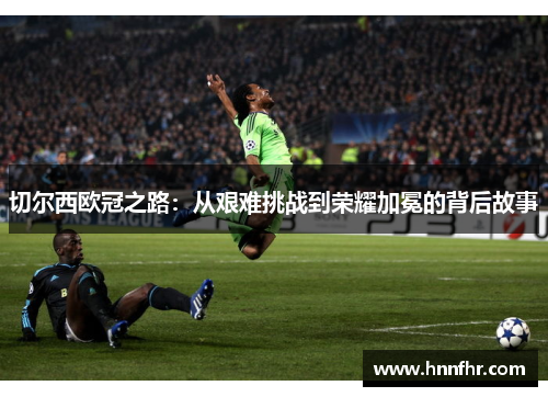 切尔西欧冠之路：从艰难挑战到荣耀加冕的背后故事