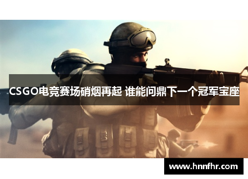 CSGO电竞赛场硝烟再起 谁能问鼎下一个冠军宝座 CSGO电竞赛场硝烟再起 谁能问鼎下一个冠军宝座