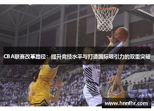 CBA联赛改革路径：提升竞技水平与打造国际吸引力的双重突破