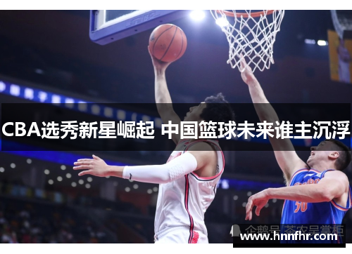 CBA选秀新星崛起 中国篮球未来谁主沉浮