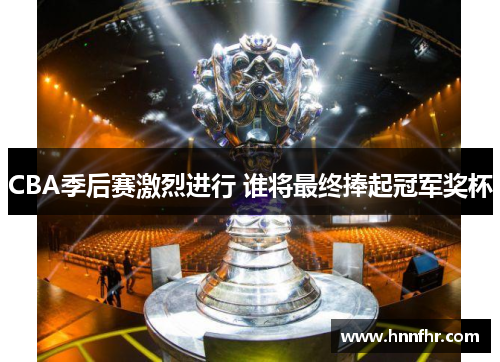CBA季后赛激烈进行 谁将最终捧起冠军奖杯