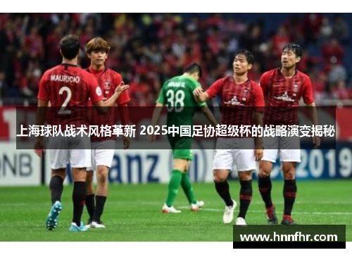 上海球队战术风格革新 2025中国足协超级杯的战略演变揭秘