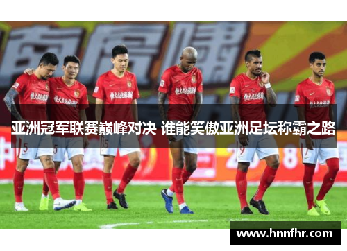 亚洲冠军联赛巅峰对决 谁能笑傲亚洲足坛称霸之路