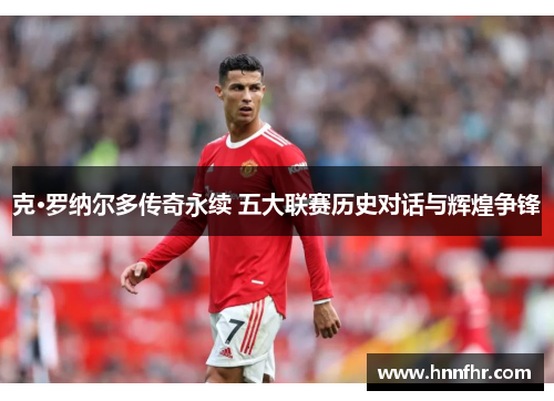 克·罗纳尔多传奇永续 五大联赛历史对话与辉煌争锋 克·罗纳尔多传奇永续 五大联赛历史对话与辉煌争锋